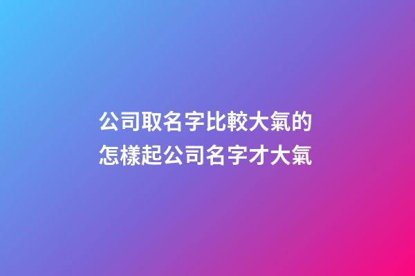 公司取名字比較大氣的 怎樣起公司名字才大氣-第1張-公司起名-玄機派